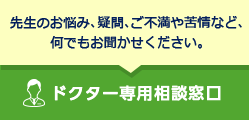 先生のお悩み、疑問、ご不満や苦情など、何でもお聞かせください。ドクター専用相談窓口